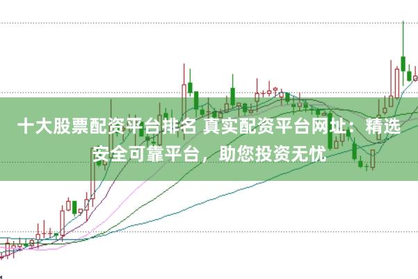 十大股票配资平台排名 真实配资平台网址：精选安全可靠平台，助您投资无忧