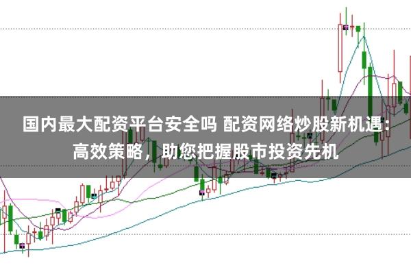 国内最大配资平台安全吗 配资网络炒股新机遇：高效策略，助您把握股市投资先机