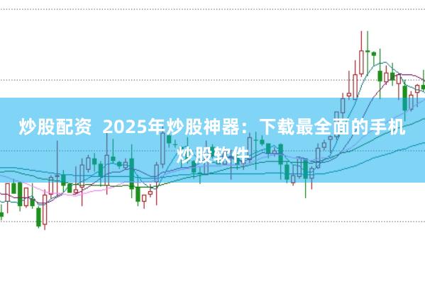炒股配资  2025年炒股神器：下载最全面的手机炒股软件
