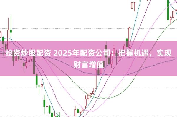 投资炒股配资 2025年配资公司：把握机遇，实现财富增值