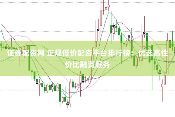 证券配资网 正规低价配资平台排行榜：优选高性价比融资服务
