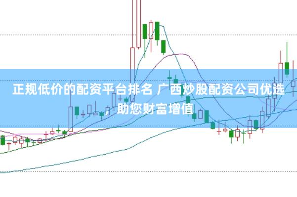 正规低价的配资平台排名 广西炒股配资公司优选，助您财富增值