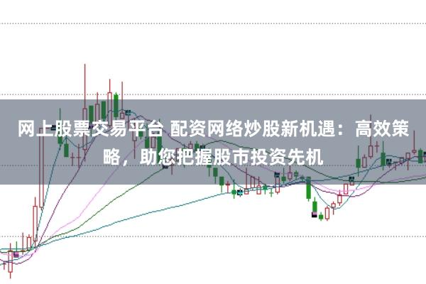 网上股票交易平台 配资网络炒股新机遇：高效策略，助您把握股市投资先机