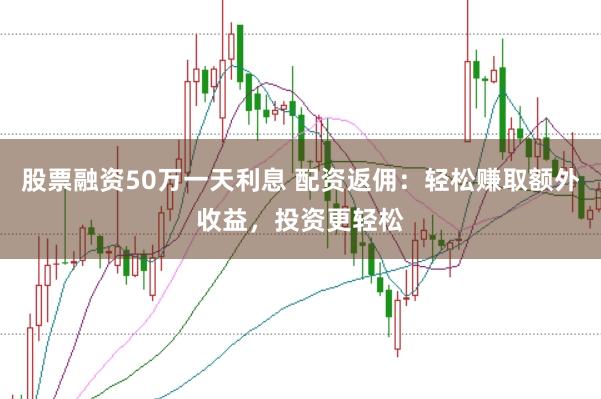 股票融资50万一天利息 配资返佣：轻松赚取额外收益，投资更轻松