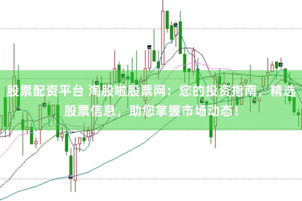 股票配资平台 淘股啦股票网：您的投资指南，精选股票信息，助您掌握市场动态！