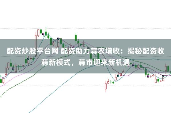 配资炒股平台网 配资助力蒜农增收：揭秘配资收蒜新模式，蒜市迎来新机遇