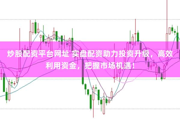 炒股配资平台网址 实盘配资助力投资升级，高效利用资金，把握市场机遇！