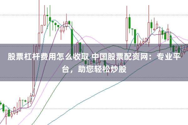 股票杠杆费用怎么收取 中国股票配资网：专业平台，助您轻松炒股