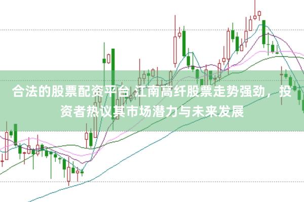 合法的股票配资平台 江南高纤股票走势强劲，投资者热议其市场潜力与未来发展