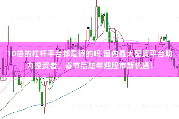 10倍的杠杆平台都是假的吗 国内最大配资平台助力投资者，春节后蛇年迎股市新机遇！