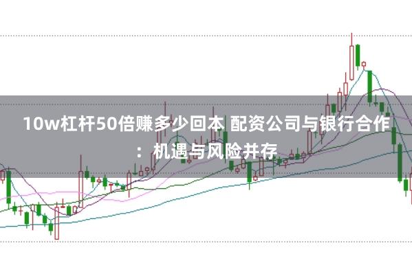 10w杠杆50倍赚多少回本 配资公司与银行合作：机遇与风险并存