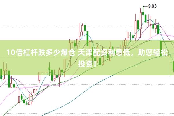 10倍杠杆跌多少爆仓 天津配资利息低，助您轻松投资！