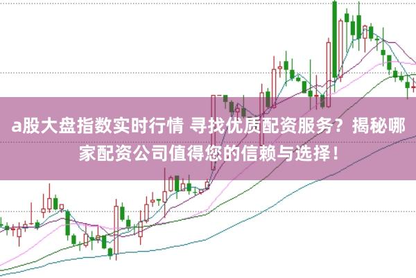 a股大盘指数实时行情 寻找优质配资服务？揭秘哪家配资公司值得您的信赖与选择！