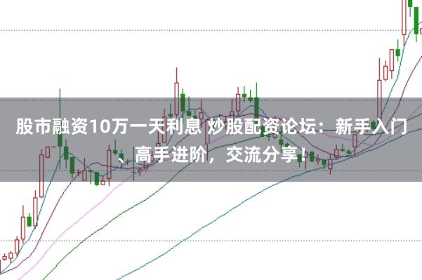 股市融资10万一天利息 炒股配资论坛：新手入门、高手进阶，交流分享！