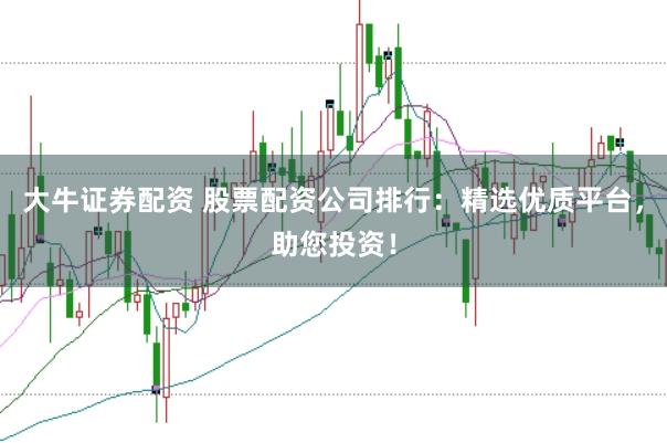 大牛证券配资 股票配资公司排行：精选优质平台，助您投资！