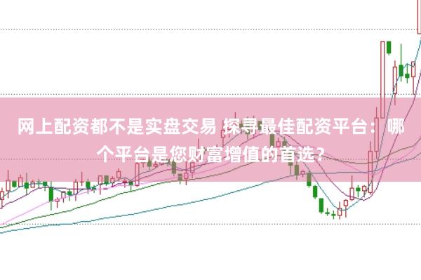 网上配资都不是实盘交易 探寻最佳配资平台：哪个平台是您财富增值的首选？