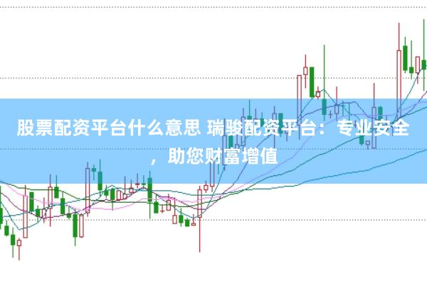 股票配资平台什么意思 瑞骏配资平台：专业安全，助您财富增值
