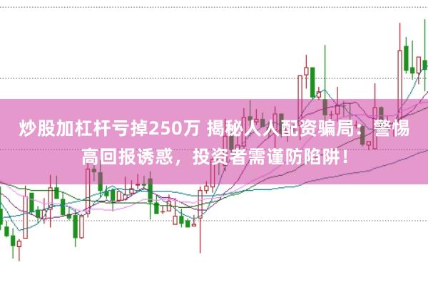 炒股加杠杆亏掉250万 揭秘人人配资骗局：警惕高回报诱惑，投资者需谨防陷阱！
