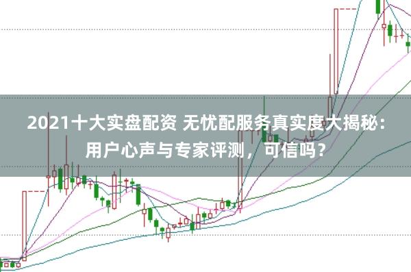 2021十大实盘配资 无忧配服务真实度大揭秘：用户心声与专家评测，可信吗？