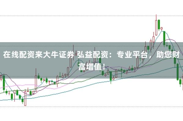 在线配资来大牛证券 弘益配资：专业平台，助您财富增值！