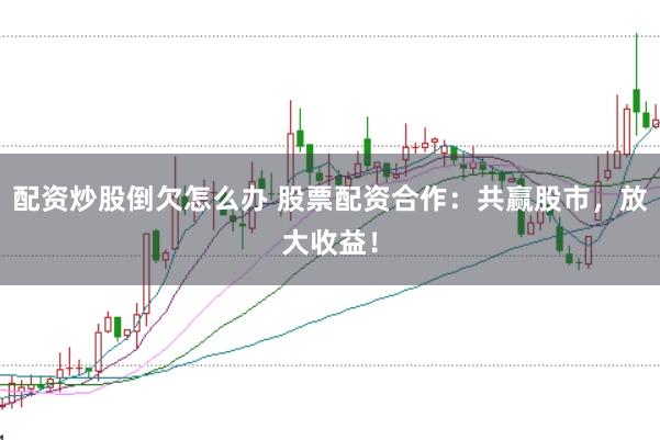 配资炒股倒欠怎么办 股票配资合作：共赢股市，放大收益！