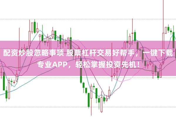 配资炒股忽略事项 股票杠杆交易好帮手，一键下载专业APP，轻松掌握投资先机！