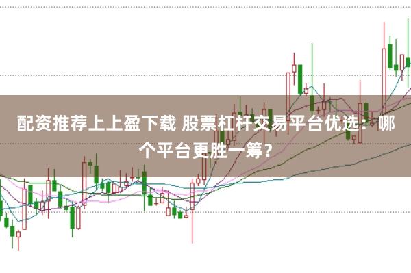 配资推荐上上盈下载 股票杠杆交易平台优选：哪个平台更胜一筹？