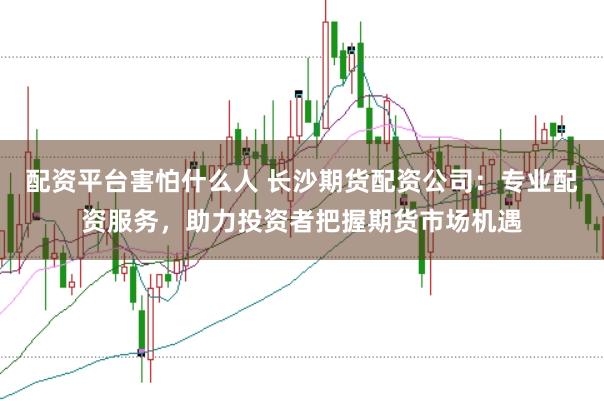配资平台害怕什么人 长沙期货配资公司：专业配资服务，助力投资者把握期货市场机遇