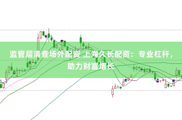 监管层清查场外配资 上海久长配资：专业杠杆，助力财富增长