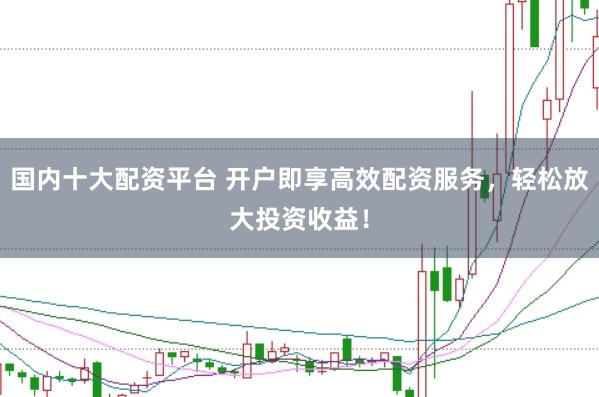 国内十大配资平台 开户即享高效配资服务，轻松放大投资收益！