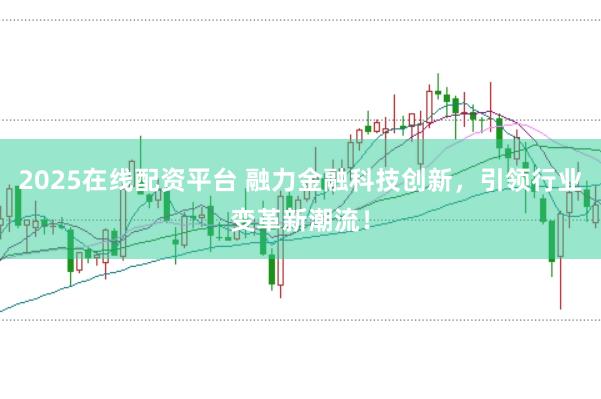 2025在线配资平台 融力金融科技创新，引领行业变革新潮流！