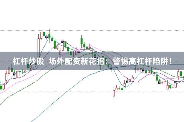 杠杆炒股  场外配资新花招：警惕高杠杆陷阱！