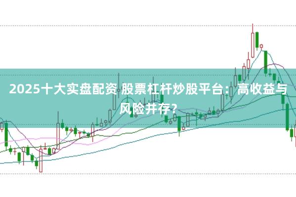 2025十大实盘配资 股票杠杆炒股平台：高收益与风险并存？
