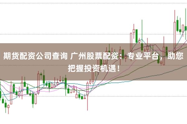 期货配资公司查询 广州股票配资：专业平台，助您把握投资机遇！