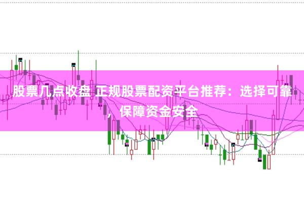 股票几点收盘 正规股票配资平台推荐:选择可靠,保障资金安全