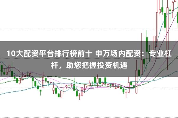 10大配资平台排行榜前十 申万场内配资：专业杠杆，助您把握投资机遇