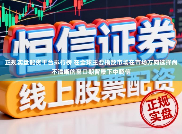 正规实盘配资平台排行榜 在全球主要指数市场在市场方向选择尚不清晰的窗口期背景下中腾信