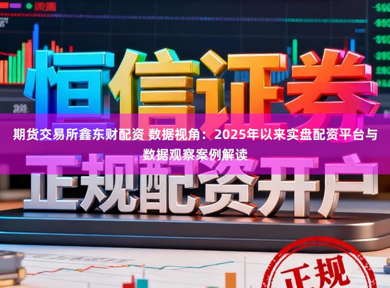 期货交易所鑫东财配资 数据视角：2025年以来实盘配资平台与数据观察案例解读
