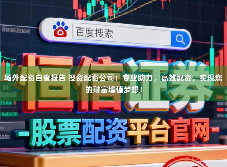 场外配资自查报告 投资配资公司：专业助力，高效配资，实现您的财富增值梦想！