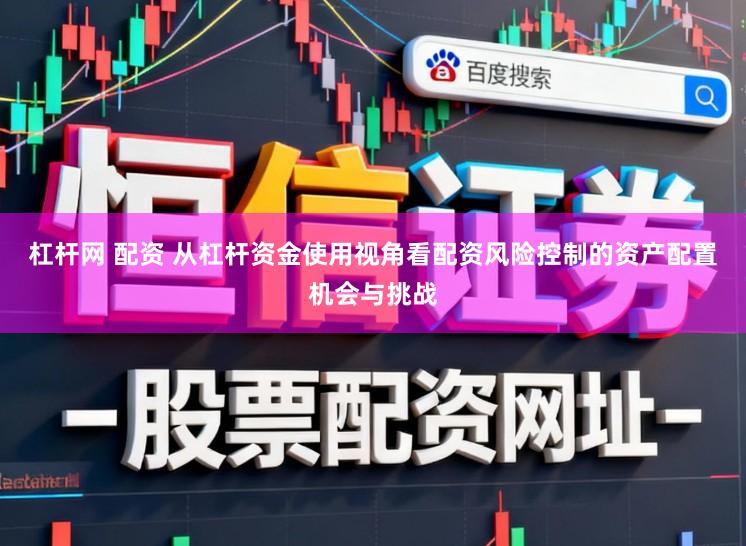 杠杆网 配资 从杠杆资金使用视角看配资风险控制的资产配置机会与挑战
